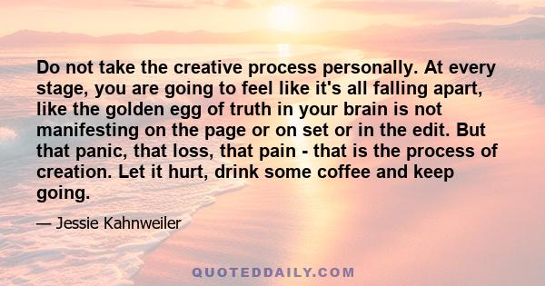 Do not take the creative process personally. At every stage, you are going to feel like it's all falling apart, like the golden egg of truth in your brain is not manifesting on the page or on set or in the edit. But