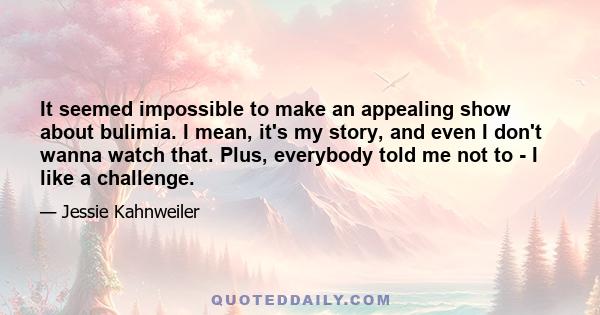 It seemed impossible to make an appealing show about bulimia. I mean, it's my story, and even I don't wanna watch that. Plus, everybody told me not to - I like a challenge.