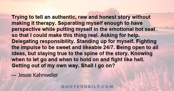 Trying to tell an authentic, raw and honest story without making it therapy. Separating myself enough to have perspective while putting myself in the emotional hot seat so that I could make this thing real. Asking for