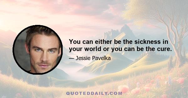 You can either be the sickness in your world or you can be the cure.