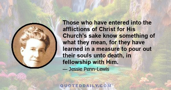 Those who have entered into the afflictions of Christ for His Church's sake know something of what they mean, for they have learned in a measure to pour out their souls unto death, in fellowship with Him.