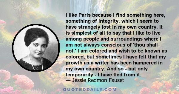 I like Paris because I find something here, something of integrity, which I seem to have strangely lost in my own country. It is simplest of all to say that I like to live among people and surroundings where I am not