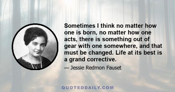 Sometimes I think no matter how one is born, no matter how one acts, there is something out of gear with one somewhere, and that must be changed. Life at its best is a grand corrective.