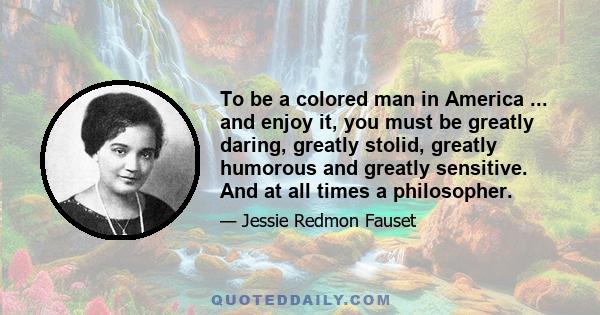 To be a colored man in America ... and enjoy it, you must be greatly daring, greatly stolid, greatly humorous and greatly sensitive. And at all times a philosopher.