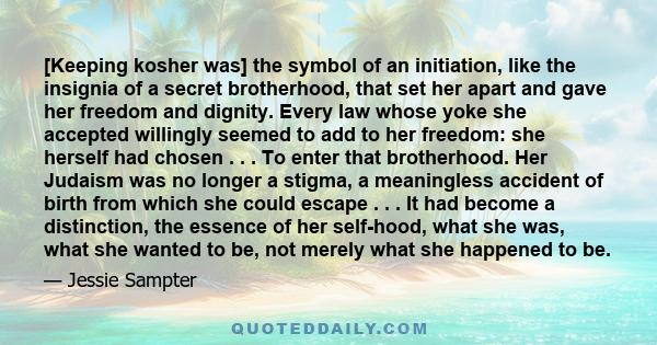 [Keeping kosher was] the symbol of an initiation, like the insignia of a secret brotherhood, that set her apart and gave her freedom and dignity. Every law whose yoke she accepted willingly seemed to add to her freedom: 