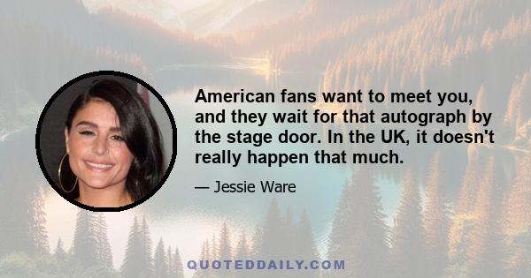 American fans want to meet you, and they wait for that autograph by the stage door. In the UK, it doesn't really happen that much.