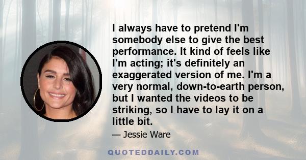 I always have to pretend I'm somebody else to give the best performance. It kind of feels like I'm acting; it's definitely an exaggerated version of me. I'm a very normal, down-to-earth person, but I wanted the videos