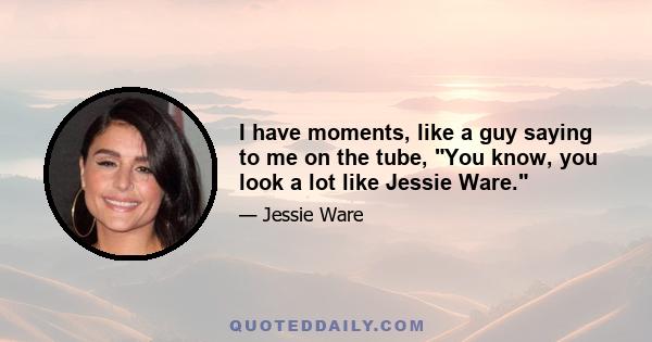 I have moments, like a guy saying to me on the tube, You know, you look a lot like Jessie Ware.