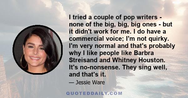 I tried a couple of pop writers - none of the big, big, big ones - but it didn't work for me. I do have a commercial voice; I'm not quirky. I'm very normal and that's probably why I like people like Barbra Streisand and 