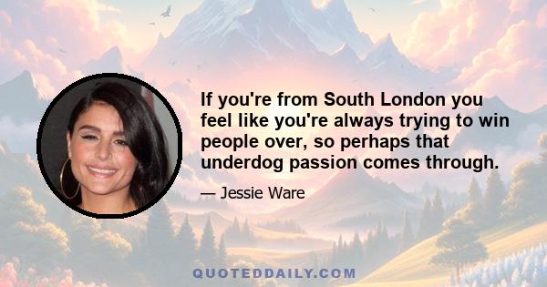 If you're from South London you feel like you're always trying to win people over, so perhaps that underdog passion comes through.