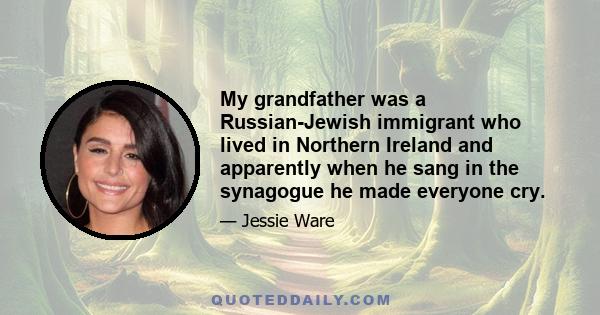 My grandfather was a Russian-Jewish immigrant who lived in Northern Ireland and apparently when he sang in the synagogue he made everyone cry.