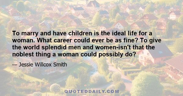 To marry and have children is the ideal life for a woman. What career could ever be as fine? To give the world splendid men and women-isn't that the noblest thing a woman could possibly do?