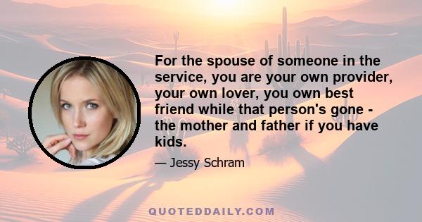 For the spouse of someone in the service, you are your own provider, your own lover, you own best friend while that person's gone - the mother and father if you have kids.