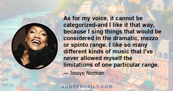 As for my voice, it cannot be categorized-and I like it that way, because I sing things that would be considered in the dramatic, mezzo or spinto range. I like so many different kinds of music that I've never allowed