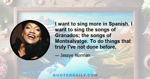 I want to sing more in Spanish. I want to sing the songs of Granados; the songs of Montsalvatge. To do things that truly I've not done before.