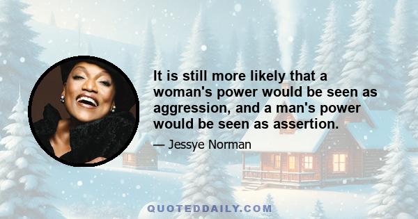 It is still more likely that a woman's power would be seen as aggression, and a man's power would be seen as assertion.