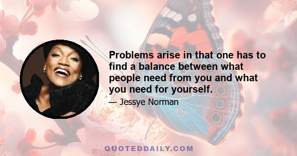 Problems arise in that one has to find a balance between what people need from you and what you need for yourself.