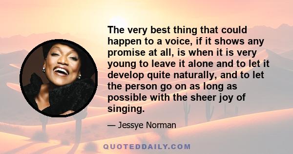 The very best thing that could happen to a voice, if it shows any promise at all, is when it is very young to leave it alone and to let it develop quite naturally, and to let the person go on as long as possible with