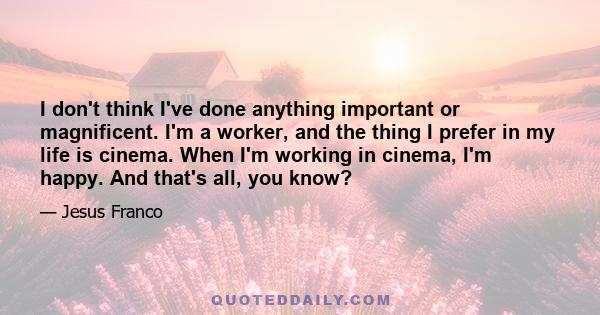 I don't think I've done anything important or magnificent. I'm a worker, and the thing I prefer in my life is cinema. When I'm working in cinema, I'm happy. And that's all, you know?