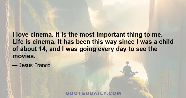 I love cinema. It is the most important thing to me. Life is cinema. It has been this way since I was a child of about 14, and I was going every day to see the movies.