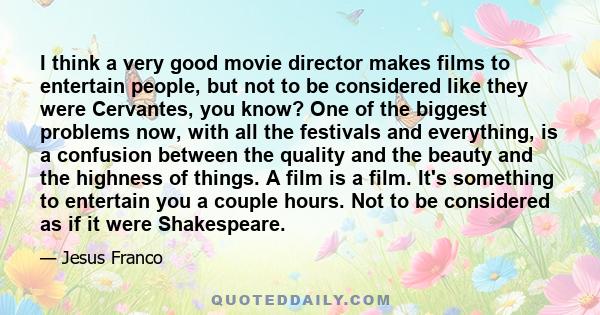 I think a very good movie director makes films to entertain people, but not to be considered like they were Cervantes, you know? One of the biggest problems now, with all the festivals and everything, is a confusion