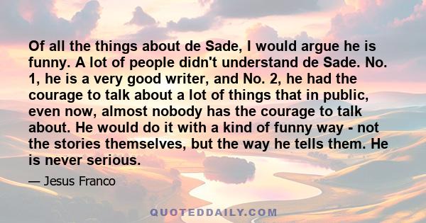 Of all the things about de Sade, I would argue he is funny. A lot of people didn't understand de Sade. No. 1, he is a very good writer, and No. 2, he had the courage to talk about a lot of things that in public, even