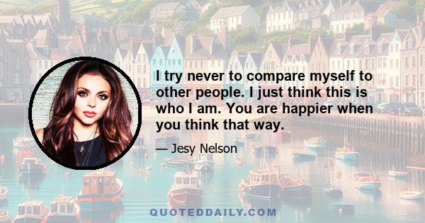 I try never to compare myself to other people. I just think this is who I am. You are happier when you think that way.