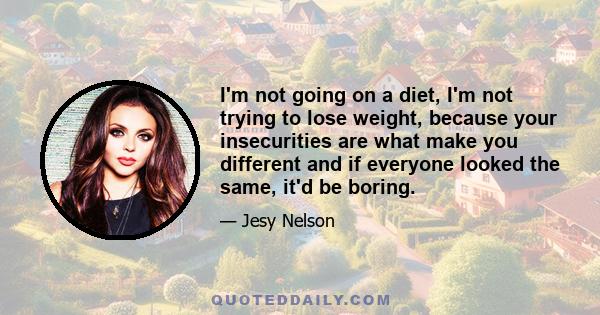 I'm not going on a diet, I'm not trying to lose weight, because your insecurities are what make you different and if everyone looked the same, it'd be boring.