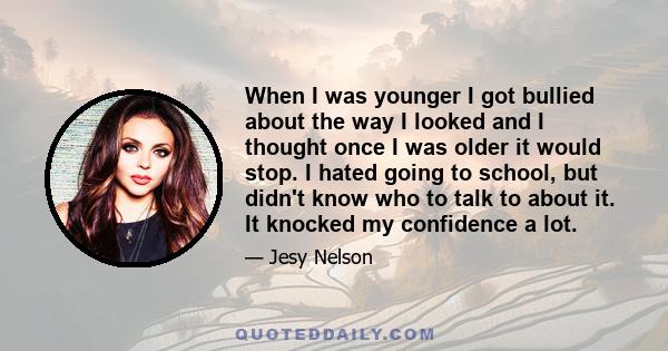 When I was younger I got bullied about the way I looked and I thought once I was older it would stop. I hated going to school, but didn't know who to talk to about it. It knocked my confidence a lot.