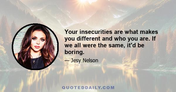 Your insecurities are what makes you different and who you are. If we all were the same, it'd be boring.