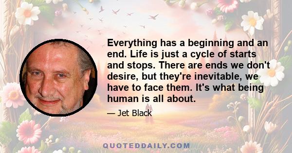 Everything has a beginning and an end. Life is just a cycle of starts and stops. There are ends we don't desire, but they're inevitable, we have to face them. It's what being human is all about.