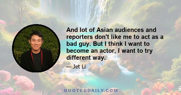 And lot of Asian audiences and reporters don't like me to act as a bad guy. But I think I want to become an actor, I want to try different way.