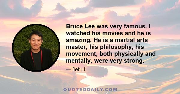 Bruce Lee was very famous. I watched his movies and he is amazing. He is a martial arts master, his philosophy, his movement, both physically and mentally, were very strong.