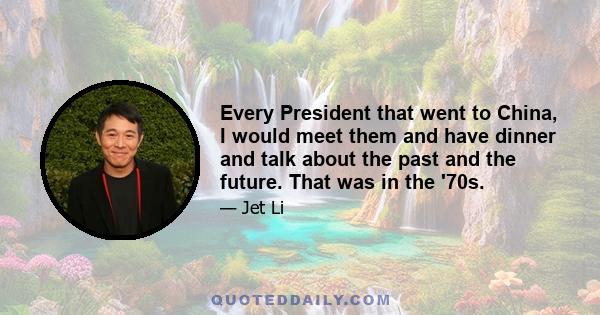 Every President that went to China, I would meet them and have dinner and talk about the past and the future. That was in the '70s.