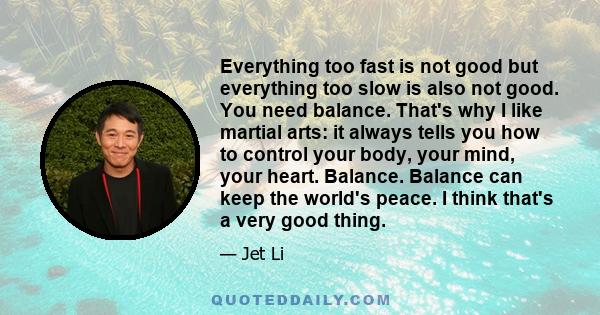 Everything too fast is not good but everything too slow is also not good. You need balance. That's why I like martial arts: it always tells you how to control your body, your mind, your heart. Balance. Balance can keep