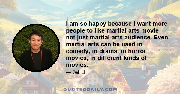 I am so happy because I want more people to like martial arts movie not just martial arts audience. Even martial arts can be used in comedy, in drama, in horror movies, in different kinds of movies.