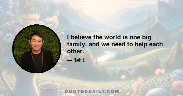 I believe the world is one big family, and we need to help each other.