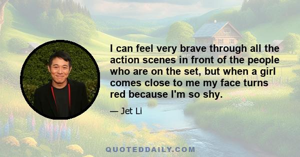 I can feel very brave through all the action scenes in front of the people who are on the set, but when a girl comes close to me my face turns red because I'm so shy.