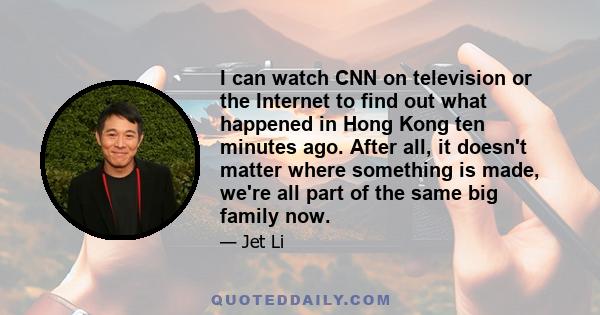 I can watch CNN on television or the Internet to find out what happened in Hong Kong ten minutes ago. After all, it doesn't matter where something is made, we're all part of the same big family now.