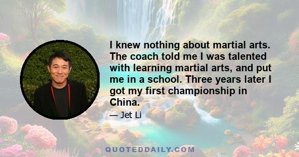 I knew nothing about martial arts. The coach told me I was talented with learning martial arts, and put me in a school. Three years later I got my first championship in China.