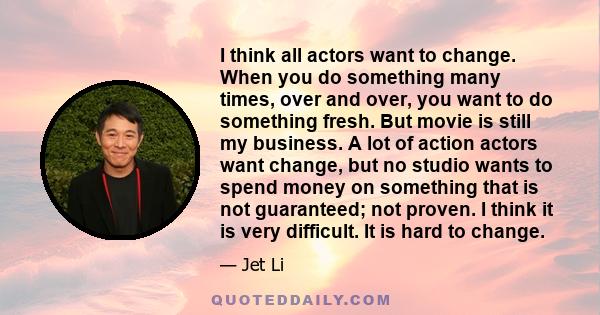 I think all actors want to change. When you do something many times, over and over, you want to do something fresh. But movie is still my business. A lot of action actors want change, but no studio wants to spend money