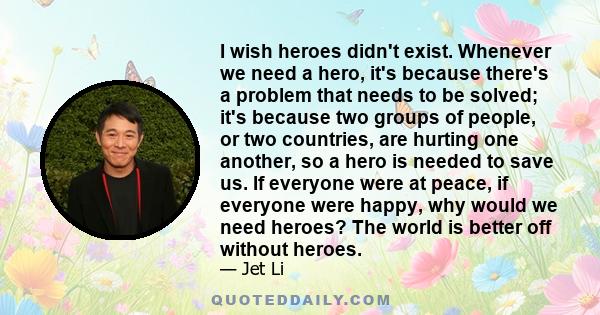 I wish heroes didn't exist. Whenever we need a hero, it's because there's a problem that needs to be solved; it's because two groups of people, or two countries, are hurting one another, so a hero is needed to save us.