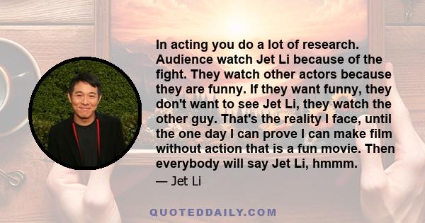 In acting you do a lot of research. Audience watch Jet Li because of the fight. They watch other actors because they are funny. If they want funny, they don't want to see Jet Li, they watch the other guy. That's the