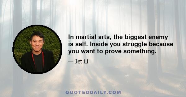 In martial arts, the biggest enemy is self. Inside you struggle because you want to prove something.