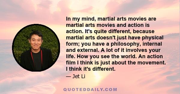 In my mind, martial arts movies are martial arts movies and action is action. It's quite different, because martial arts doesn't just have physical form; you have a philosophy, internal and external. A lot of it