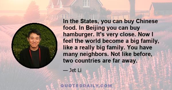 In the States, you can buy Chinese food. In Beijing you can buy hamburger. It's very close. Now I feel the world become a big family, like a really big family. You have many neighbors. Not like before, two countries are 