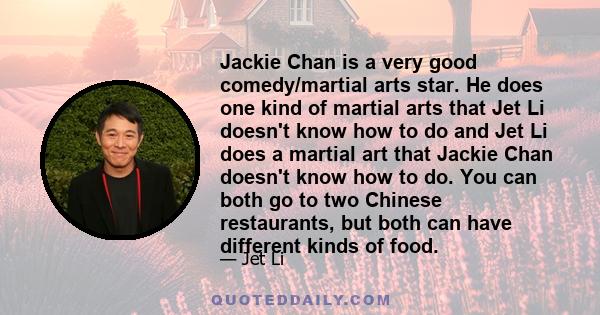 Jackie Chan is a very good comedy/martial arts star. He does one kind of martial arts that Jet Li doesn't know how to do and Jet Li does a martial art that Jackie Chan doesn't know how to do. You can both go to two