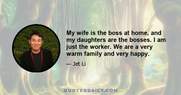 My wife is the boss at home, and my daughters are the bosses. I am just the worker. We are a very warm family and very happy.