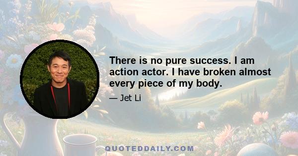 There is no pure success. I am action actor. I have broken almost every piece of my body.