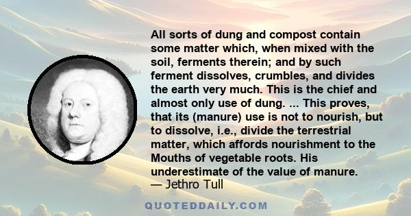 All sorts of dung and compost contain some matter which, when mixed with the soil, ferments therein; and by such ferment dissolves, crumbles, and divides the earth very much. This is the chief and almost only use of